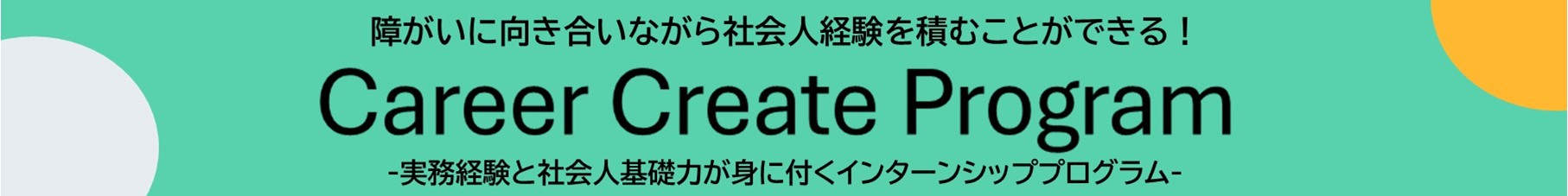 障害に向き合いながら社会人経験を積むことができる。キャリアクリエイトプログラム。実務経験と社会人基礎力が身につくインターンシッププログラムのバナーです。